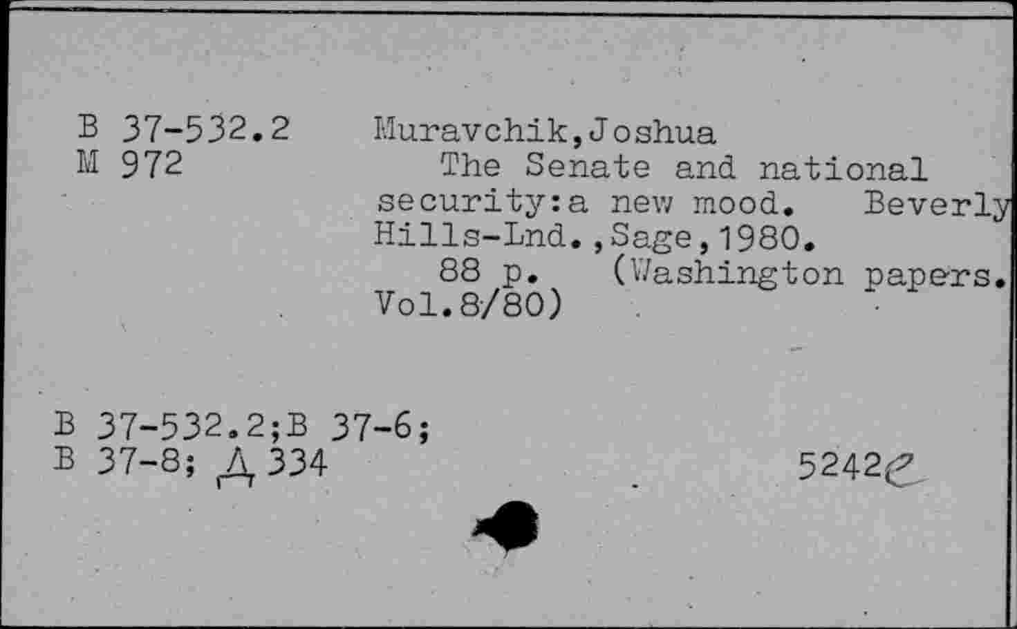 ﻿B 37-532.2
M 972
Muravchik, Joshua
The Senate and national security:a new mood. Beverl Hills-Lnd.,Sage,1980.
88 p. (Washington papers Vol.8/80)
B 37-532.2;B 37-6;
B 37-8; ^334
5242^